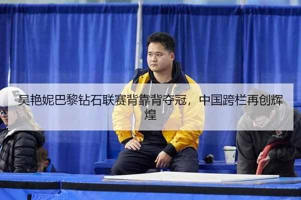 吴艳妮巴黎钻石联赛背靠背夺冠，中国跨栏再创辉煌