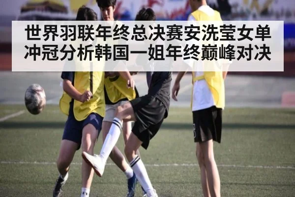 世界羽联年终总决赛安洗莹女单冲冠分析韩国一姐年终巅峰对决