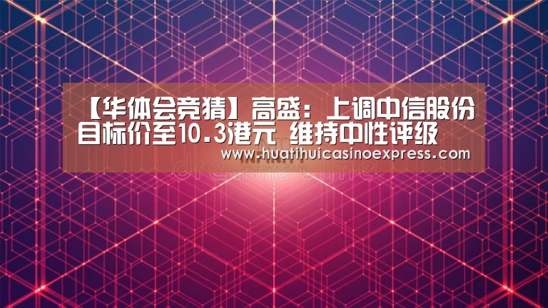 【华体会竞猜】高盛:上调中信股份目标价至10.3港元 维持中性评级(图3) 华体会登录